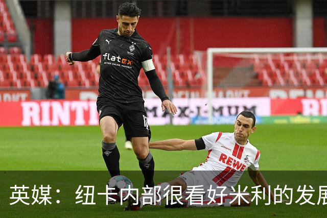 英媒：纽卡内部很看好米利的发展，认为其未来身价有望超1亿镑
