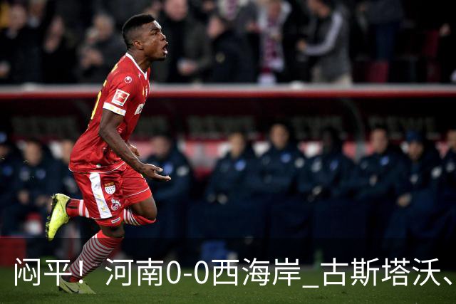 闷平！河南0-0西海岸 古斯塔沃、何超中框 阿布拉汗替补席染红